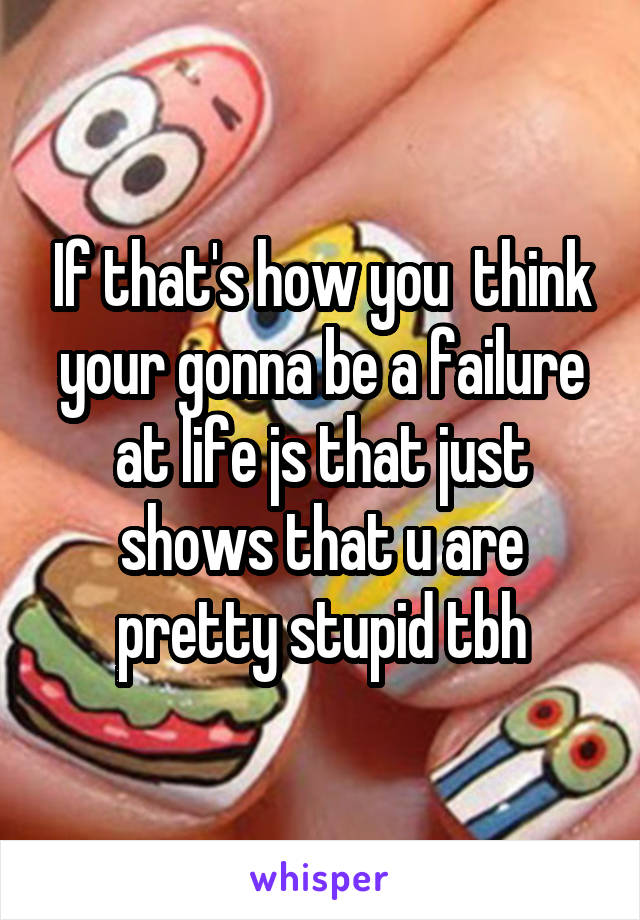 If that's how you  think your gonna be a failure at life js that just shows that u are pretty stupid tbh