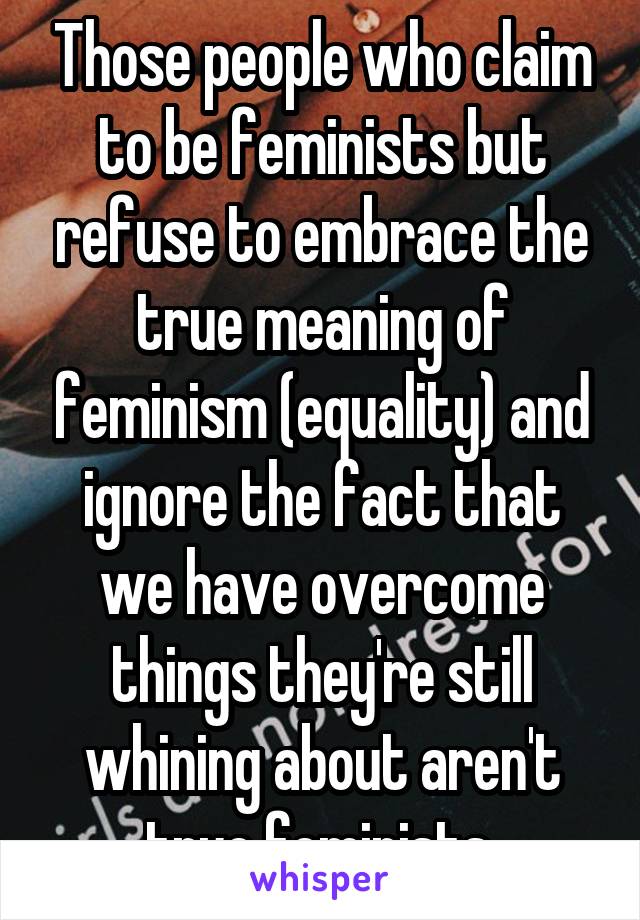 Those people who claim to be feminists but refuse to embrace the true meaning of feminism (equality) and ignore the fact that we have overcome things they're still whining about aren't true feminists.