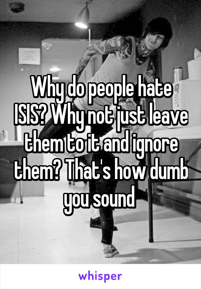 Why do people hate ISIS? Why not just leave them to it and ignore them? That's how dumb you sound 