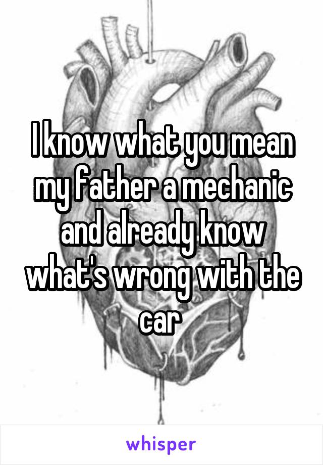 I know what you mean my father a mechanic and already know what's wrong with the car 