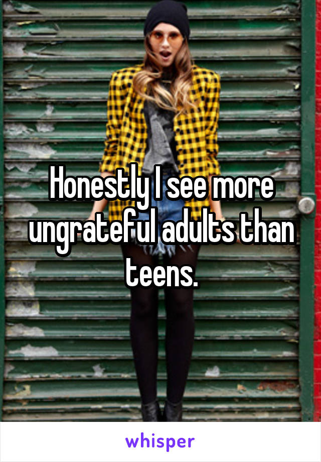 Honestly I see more ungrateful adults than teens.