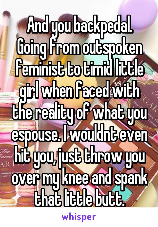 And you backpedal. Going from outspoken feminist to timid little girl when faced with the reality of what you espouse. I wouldnt even hit you, just throw you over my knee and spank that little butt.