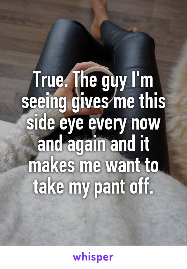 True. The guy I'm seeing gives me this side eye every now and again and it makes me want to take my pant off.