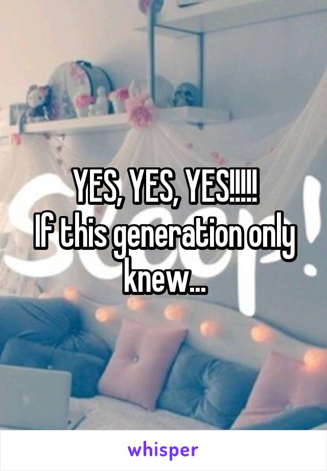 YES, YES, YES!!!!!
If this generation only knew...