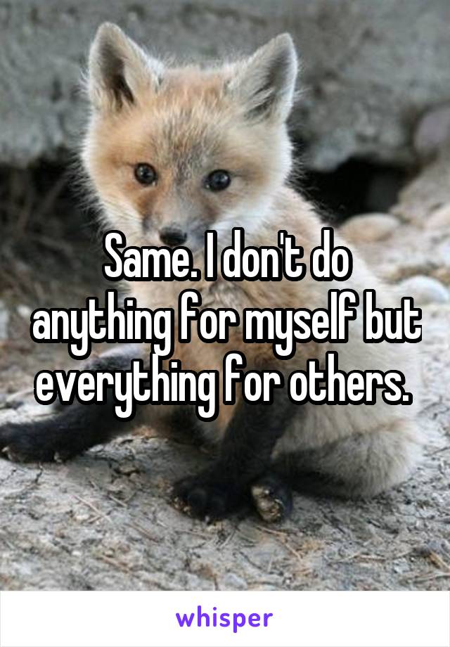 Same. I don't do anything for myself but everything for others. 