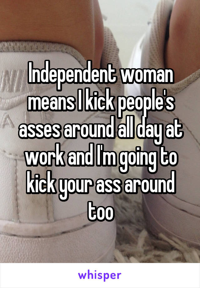 Independent woman means I kick people's asses around all day at work and I'm going to kick your ass around too