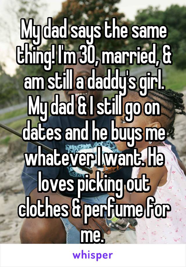 My dad says the same thing! I'm 30, married, & am still a daddy's girl. My dad & I still go on dates and he buys me whatever I want. He loves picking out clothes & perfume for me. 