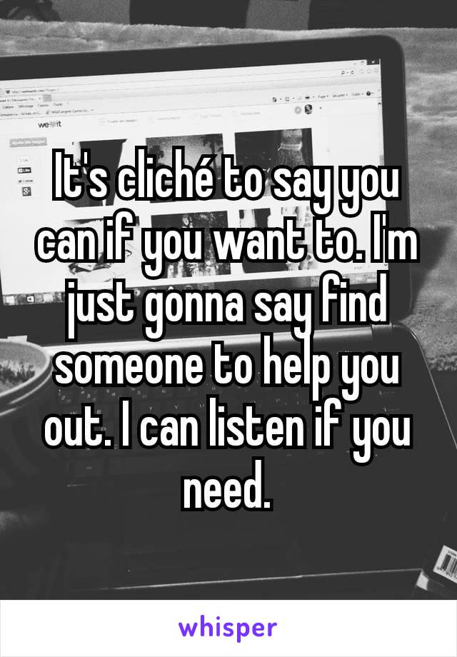 It's cliché to say you can if you want to. I'm just gonna say find someone to help you out. I can listen if you need.