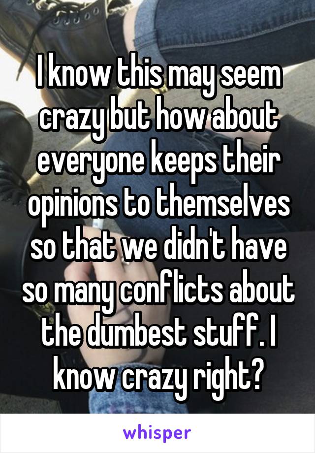 I know this may seem crazy but how about everyone keeps their opinions to themselves so that we didn't have so many conflicts about the dumbest stuff. I know crazy right?