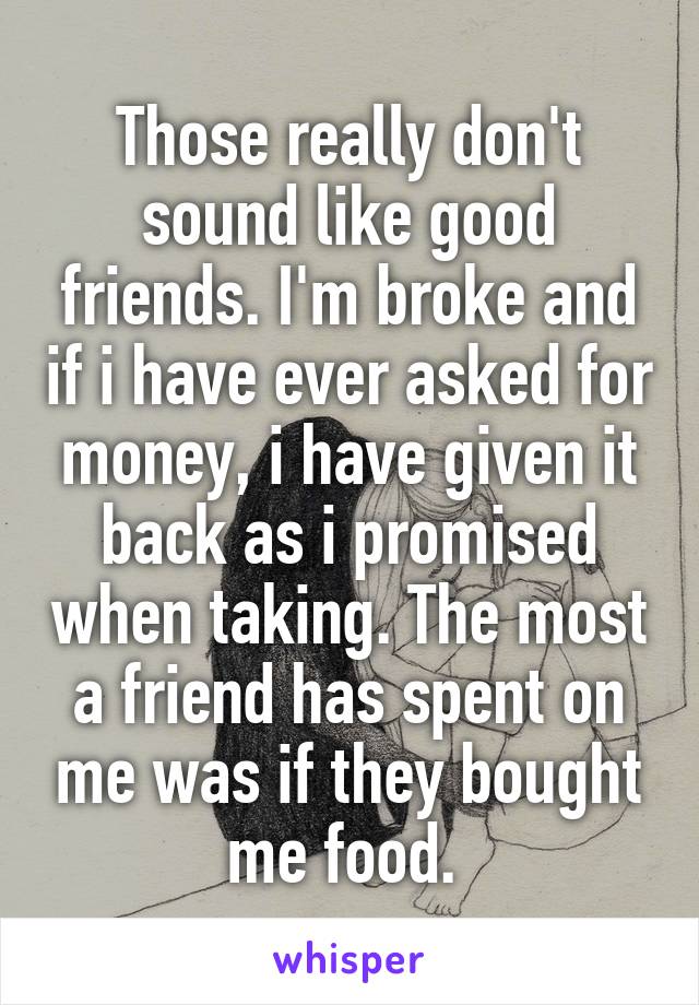 Those really don't sound like good friends. I'm broke and if i have ever asked for money, i have given it back as i promised when taking. The most a friend has spent on me was if they bought me food. 