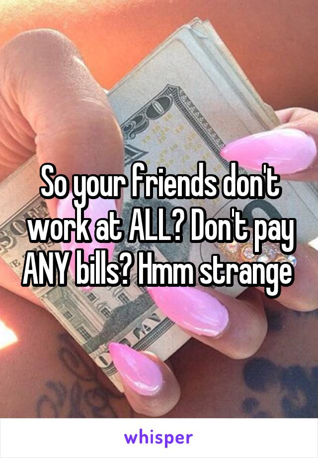 So your friends don't work at ALL? Don't pay ANY bills? Hmm strange 