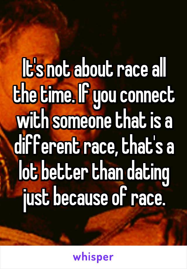 It's not about race all the time. If you connect with someone that is a different race, that's a lot better than dating just because of race.