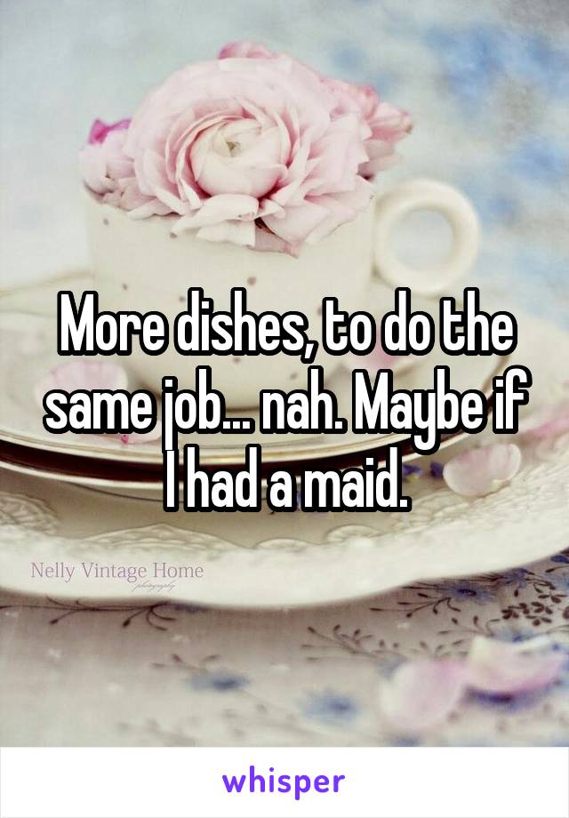 More dishes, to do the same job... nah. Maybe if I had a maid.