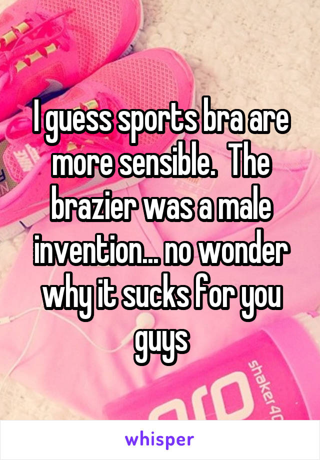 I guess sports bra are more sensible.  The brazier was a male invention... no wonder why it sucks for you guys