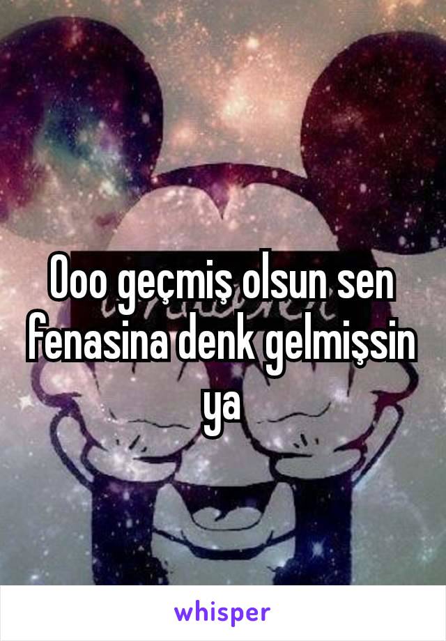 Ooo geçmiş olsun sen fenasina denk gelmişsin ya