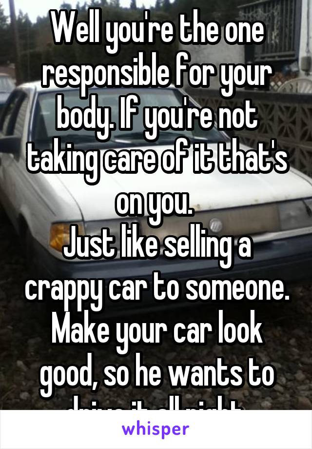 Well you're the one responsible for your body. If you're not taking care of it that's on you. 
Just like selling a crappy car to someone.
Make your car look good, so he wants to drive it all night.