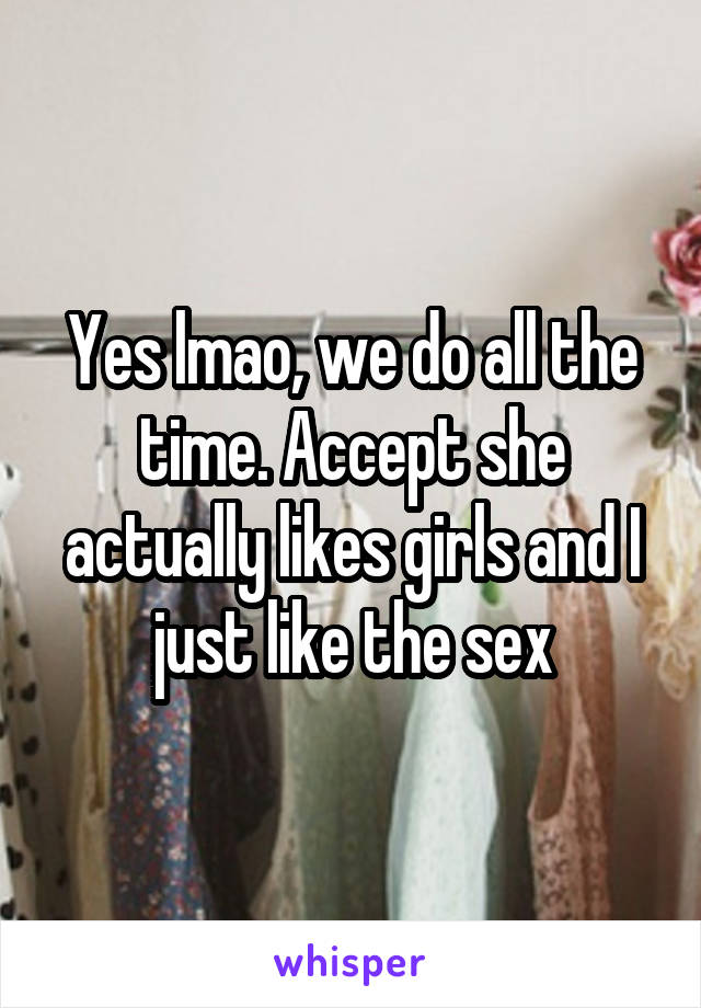 Yes lmao, we do all the time. Accept she actually likes girls and I just like the sex