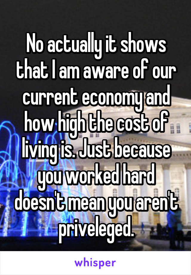 No actually it shows that I am aware of our current economy and how high the cost of living is. Just because you worked hard doesn't mean you aren't priveleged.