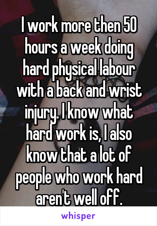 I work more then 50 hours a week doing hard physical labour with a back and wrist injury. I know what hard work is, I also know that a lot of people who work hard aren't well off.