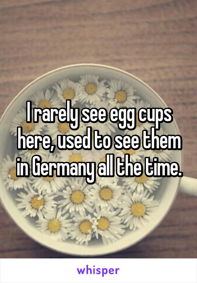 I rarely see egg cups here, used to see them in Germany all the time.