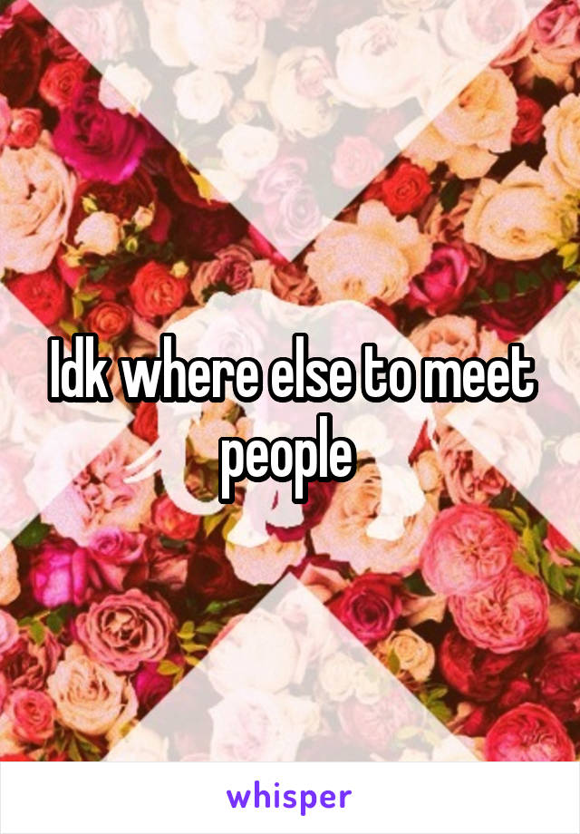 Idk where else to meet people 