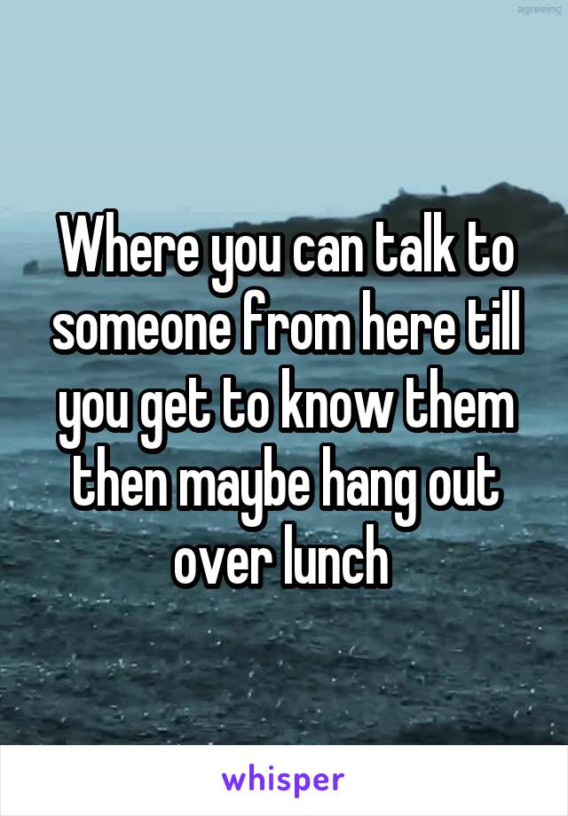 Where you can talk to someone from here till you get to know them then maybe hang out over lunch 