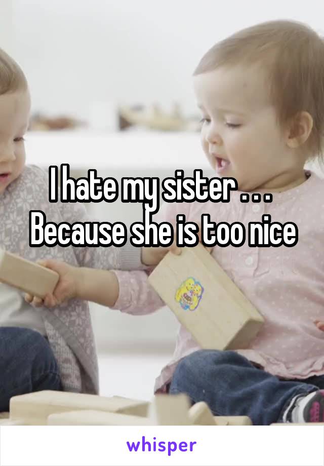 I hate my sister . . . 
Because she is too nice 