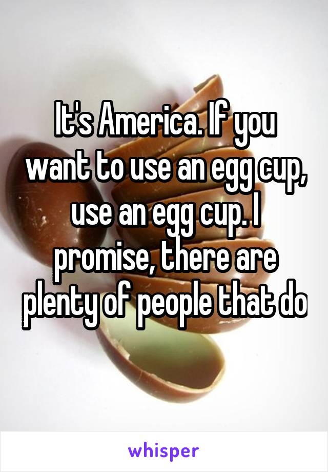 It's America. If you want to use an egg cup, use an egg cup. I promise, there are plenty of people that do 