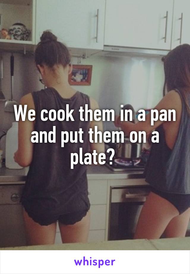 We cook them in a pan and put them on a plate? 