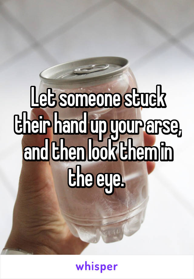 Let someone stuck their hand up your arse, and then look them in the eye. 