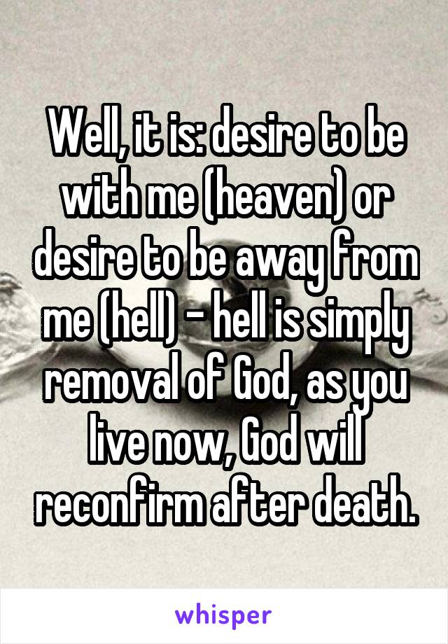 Well, it is: desire to be with me (heaven) or desire to be away from me (hell) - hell is simply removal of God, as you live now, God will reconfirm after death.