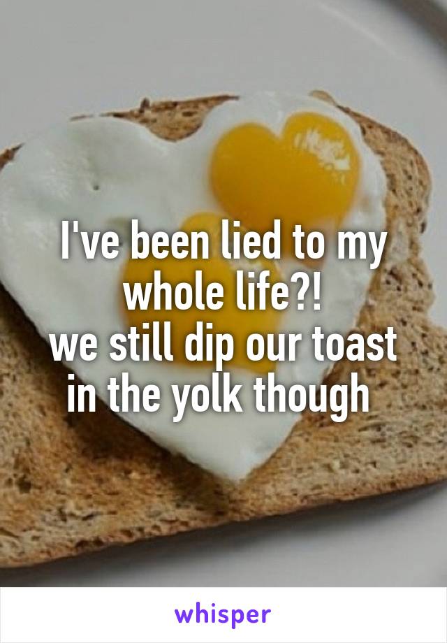 I've been lied to my whole life?!
we still dip our toast in the yolk though 