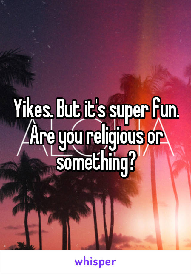 Yikes. But it's super fun. Are you religious or something?