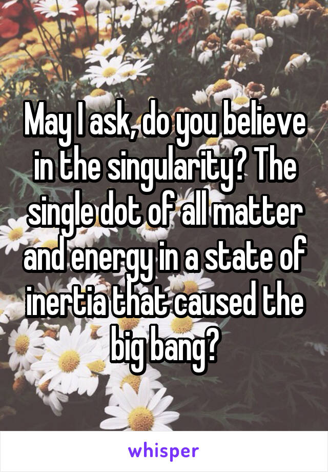 May I ask, do you believe in the singularity? The single dot of all matter and energy in a state of inertia that caused the big bang?