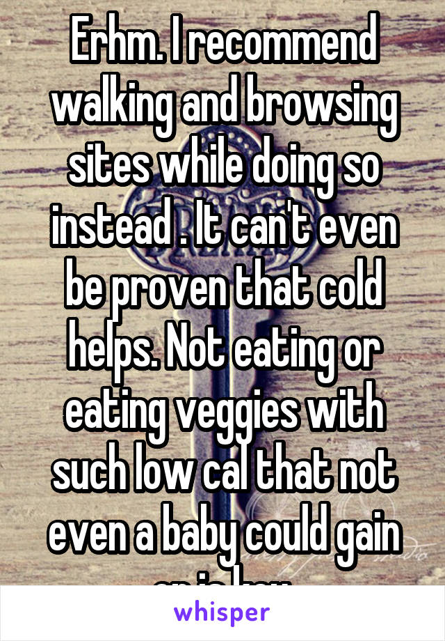 Erhm. I recommend walking and browsing sites while doing so instead . It can't even be proven that cold helps. Not eating or eating veggies with such low cal that not even a baby could gain on is key.