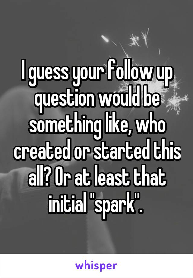 I guess your follow up question would be something like, who created or started this all? Or at least that initial "spark". 