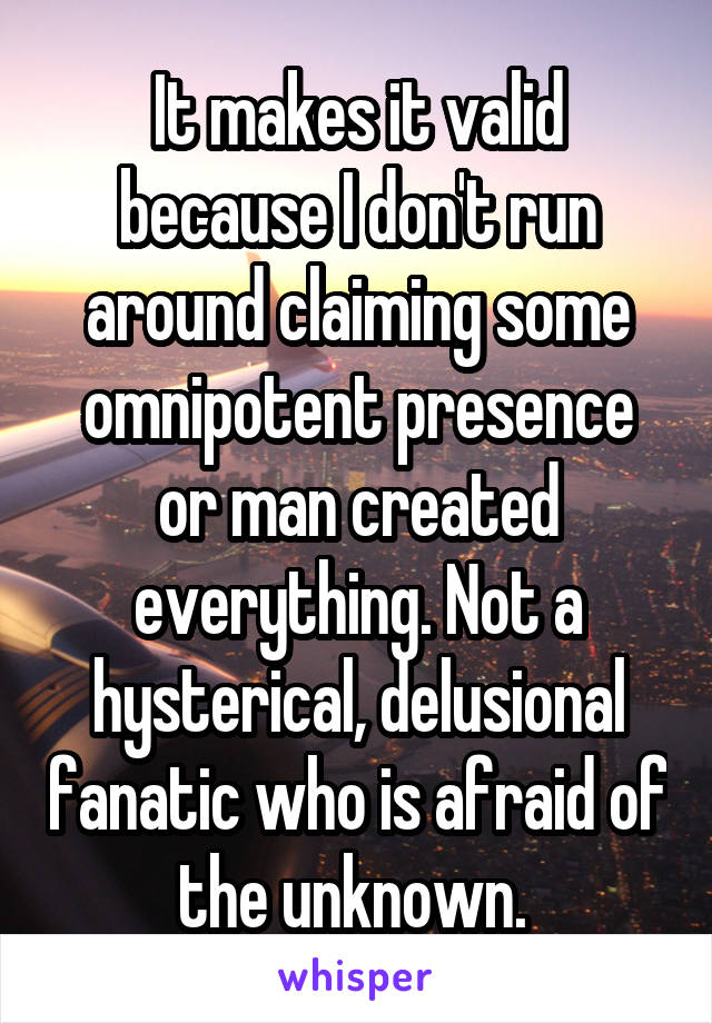 It makes it valid because I don't run around claiming some omnipotent presence or man created everything. Not a hysterical, delusional fanatic who is afraid of the unknown. 