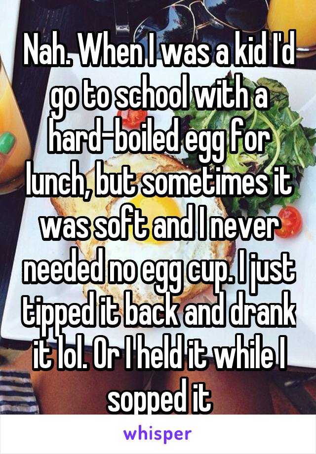 Nah. When I was a kid I'd go to school with a hard-boiled egg for lunch, but sometimes it was soft and I never needed no egg cup. I just tipped it back and drank it lol. Or I held it while I sopped it