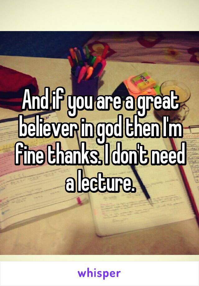 And if you are a great believer in god then I'm fine thanks. I don't need a lecture.