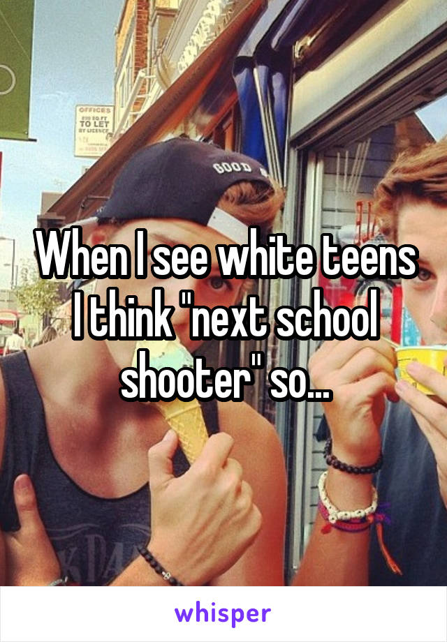 When I see white teens I think "next school shooter" so...