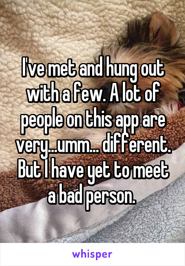 I've met and hung out with a few. A lot of people on this app are very...umm... different. But I have yet to meet a bad person. 