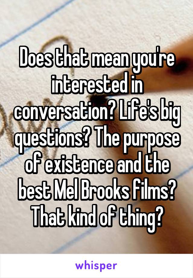 Does that mean you're interested in conversation? Life's big questions? The purpose of existence and the best Mel Brooks films? That kind of thing?