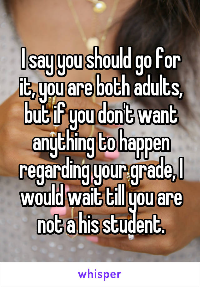 I say you should go for it, you are both adults, but if you don't want anything to happen regarding your grade, I would wait till you are not a his student.