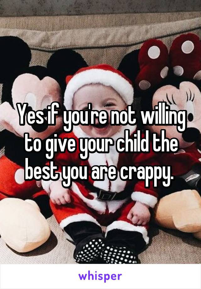 Yes if you're not willing to give your child the best you are crappy. 