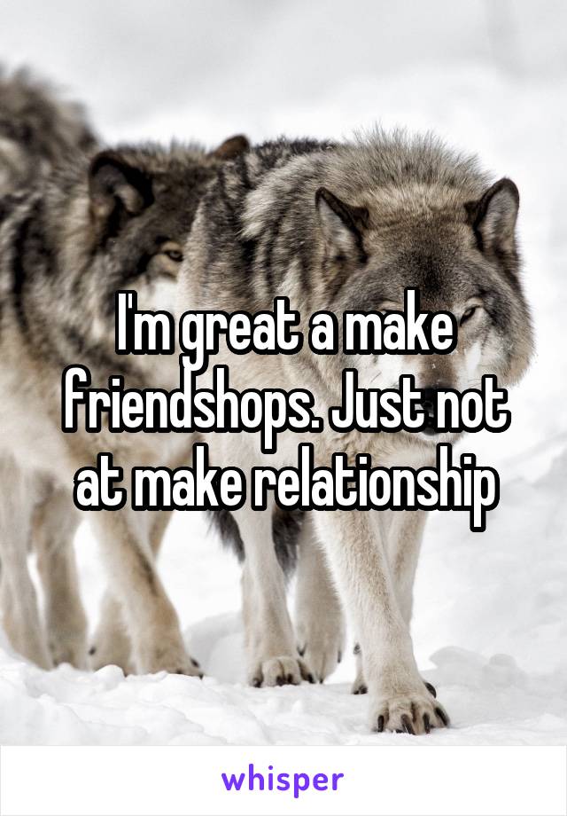 I'm great a make friendshops. Just not at make relationship