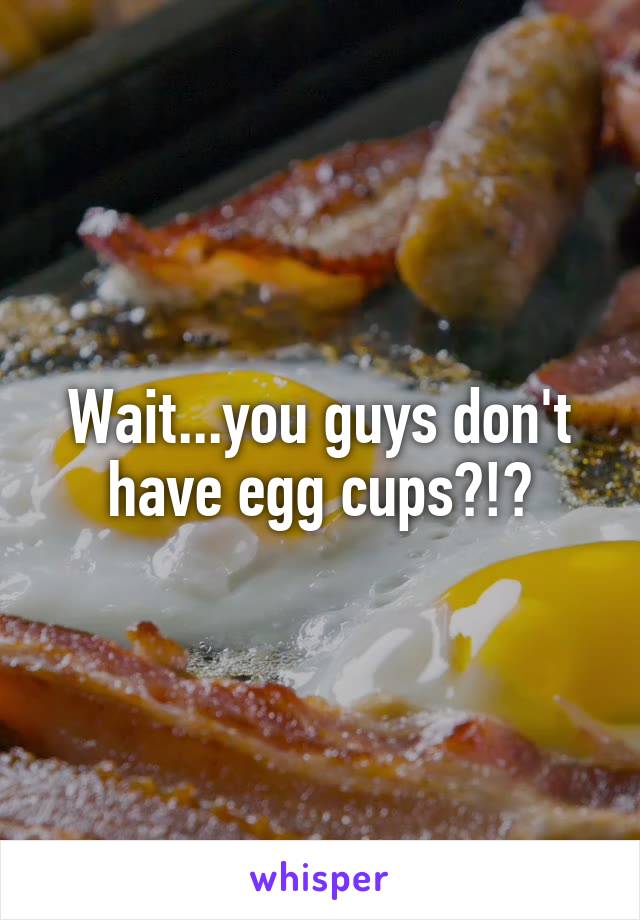 Wait...you guys don't have egg cups?!?