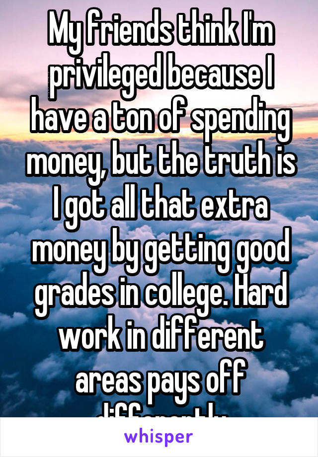 My friends think I'm privileged because I have a ton of spending money, but the truth is I got all that extra money by getting good grades in college. Hard work in different areas pays off differently