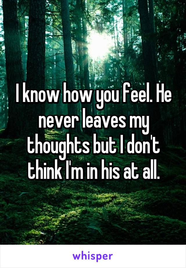 I know how you feel. He never leaves my thoughts but I don't think I'm in his at all.