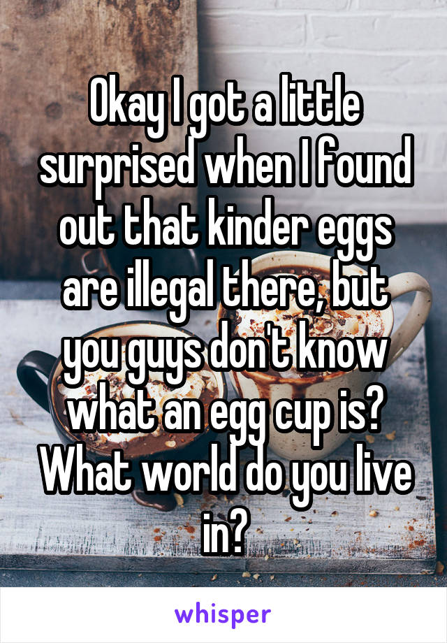 Okay I got a little surprised when I found out that kinder eggs are illegal there, but you guys don't know what an egg cup is? What world do you live in?