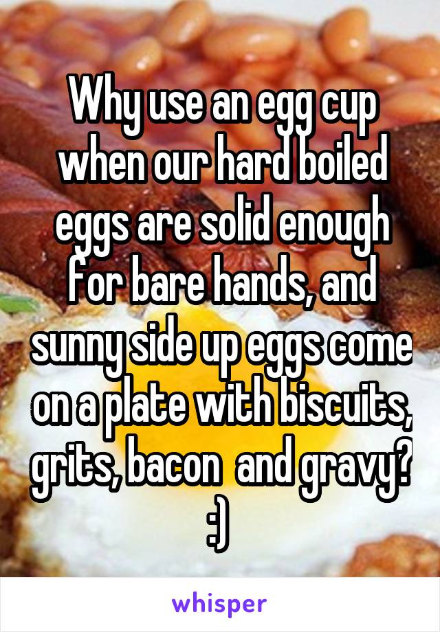 Why use an egg cup when our hard boiled eggs are solid enough for bare hands, and sunny side up eggs come on a plate with biscuits, grits, bacon  and gravy? :) 